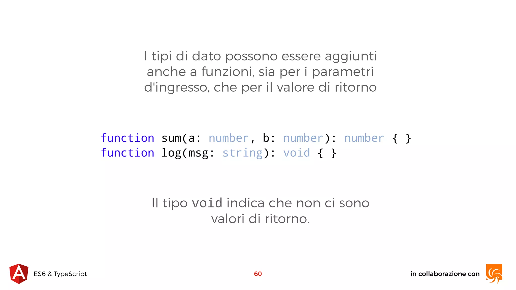 in collaborazione conES6 & TypeScript I tipi di dato possono essere aggiunti anche a funzioni, sia per i parametri d'ingresso, che per il valore di ritorno 60 function sum(a: number, b: number): number { } function log(msg: string): void { } Il tipo void indica che non ci sono valori di ritorno. 