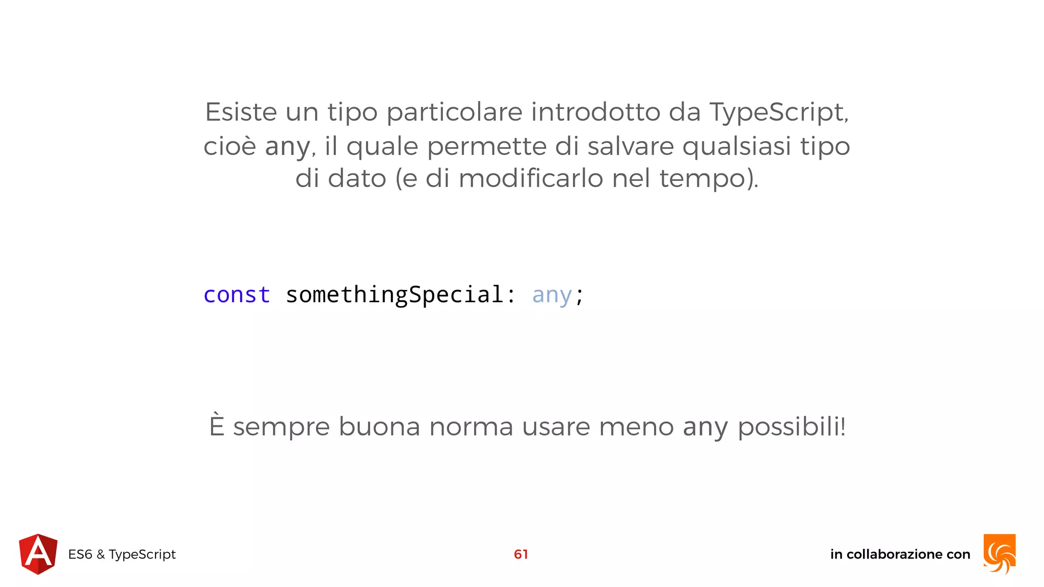 in collaborazione conES6 & TypeScript Esiste un tipo particolare introdotto da TypeScript, cioè any, il quale permette di salvare qualsiasi tipo di dato (e di modiﬁcarlo nel tempo). 61 const somethingSpecial: any; È sempre buona norma usare meno any possibili! 