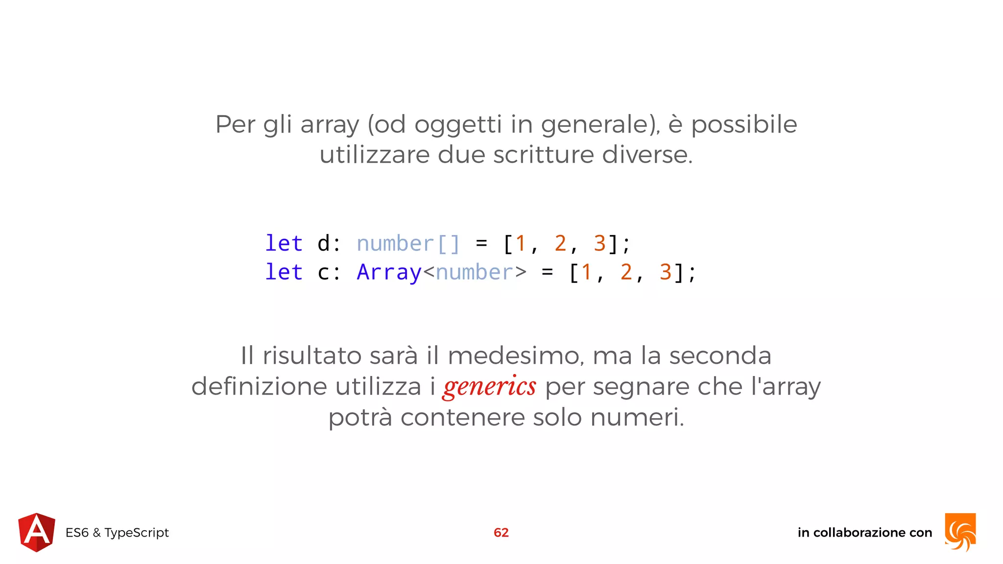 in collaborazione conES6 & TypeScript Per gli array (od oggetti in generale), è possibile utilizzare due scritture diverse. 62 let d: number[] = [1, 2, 3]; let c: Array<number> = [1, 2, 3]; Il risultato sarà il medesimo, ma la seconda deﬁnizione utilizza i generics per segnare che l'array potrà contenere solo numeri. 