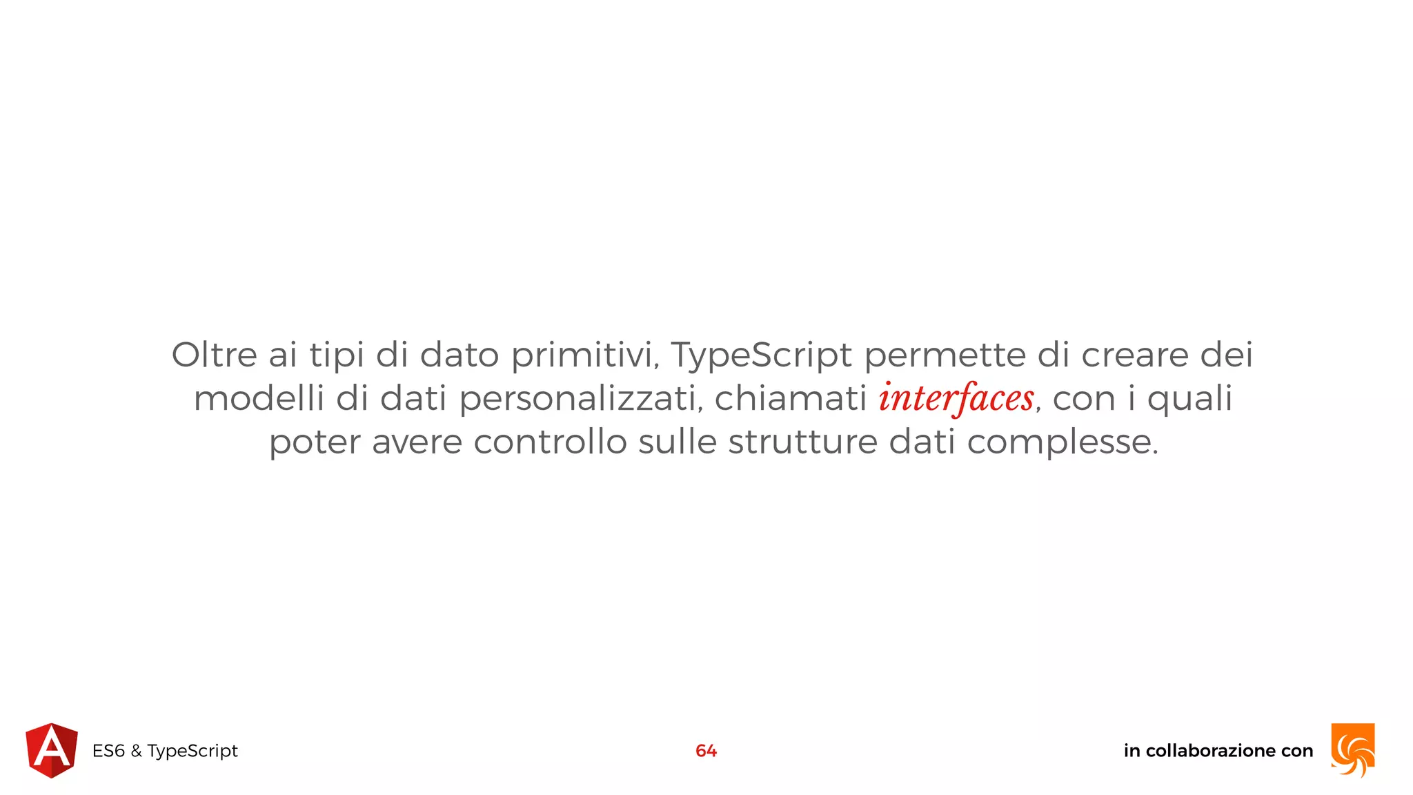 in collaborazione conES6 & TypeScript 64 Oltre ai tipi di dato primitivi, TypeScript permette di creare dei modelli di dati personalizzati, chiamati interfaces, con i quali poter avere controllo sulle strutture dati complesse. 