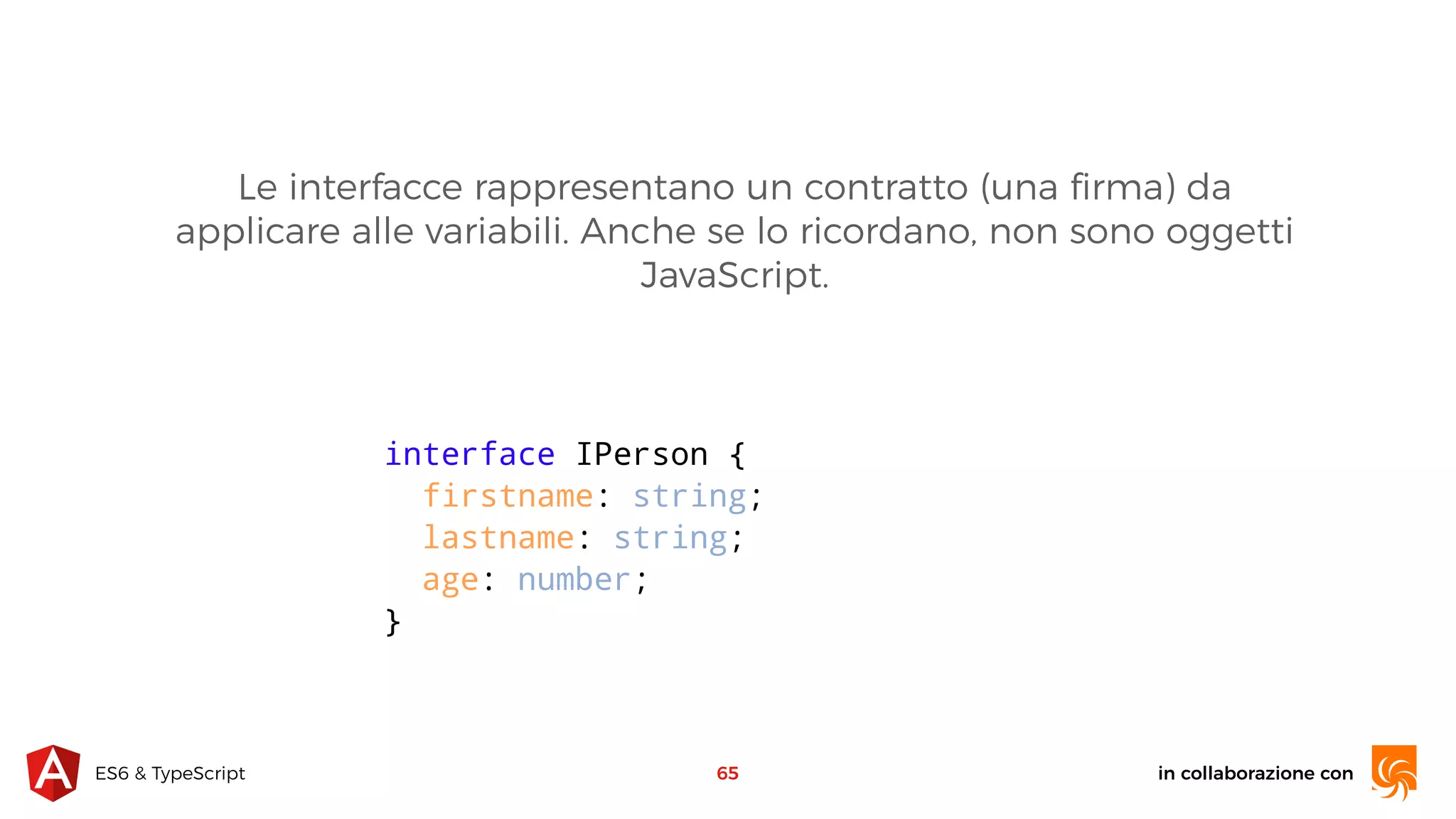 in collaborazione conES6 & TypeScript 65 interface IPerson { firstname: string; lastname: string; age: number; } Le interfacce rappresentano un contratto (una ﬁrma) da applicare alle variabili. Anche se lo ricordano, non sono oggetti JavaScript. 