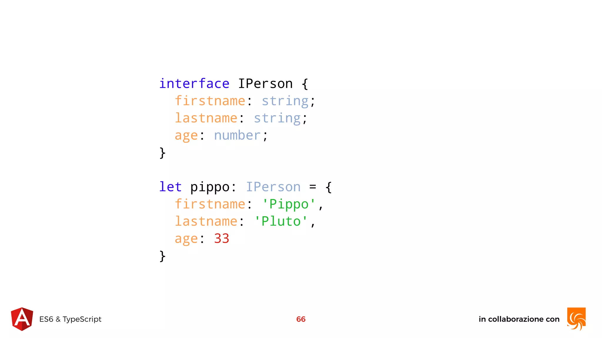 in collaborazione conES6 & TypeScript 66 interface IPerson { firstname: string; lastname: string; age: number; } let pippo: IPerson = { firstname: 'Pippo', lastname: 'Pluto', age: 33 } 