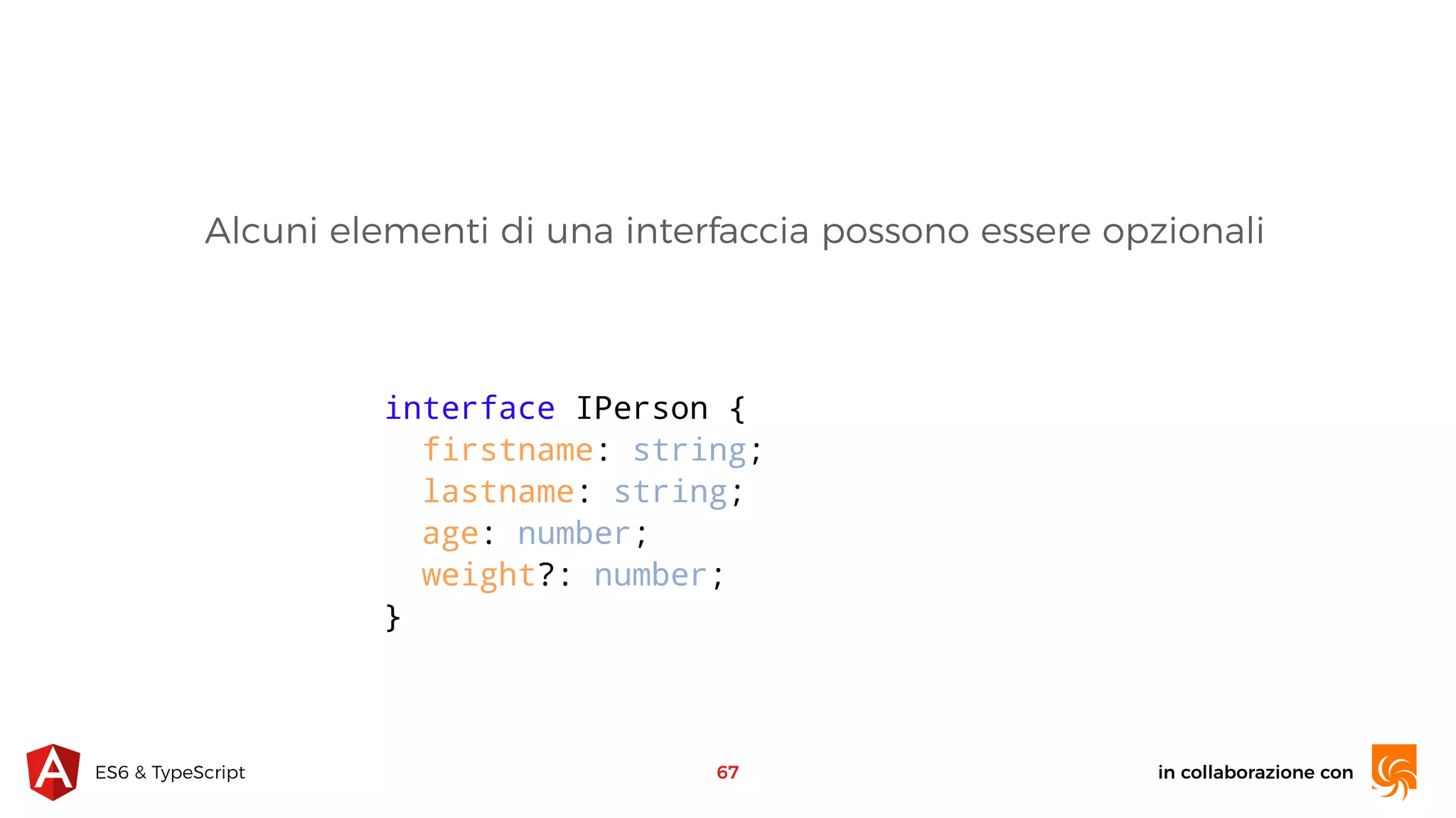 in collaborazione conES6 & TypeScript 67 interface IPerson { firstname: string; lastname: string; age: number; weight?: number; } Alcuni elementi di una interfaccia possono essere opzionali 