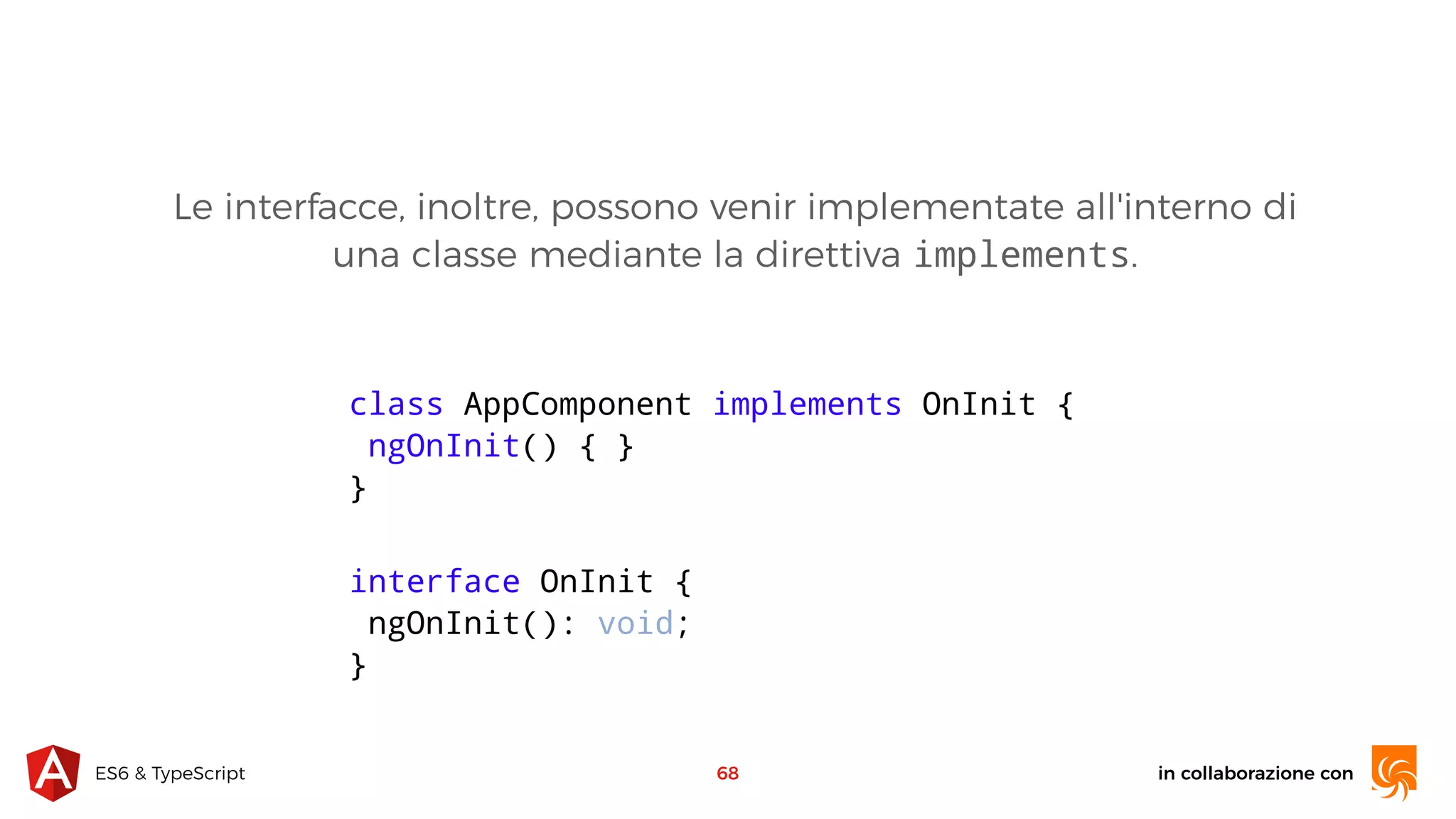 in collaborazione conES6 & TypeScript 68 class AppComponent implements OnInit { ngOnInit() { } } Le interfacce, inoltre, possono venir implementate all'interno di una classe mediante la direttiva implements. interface OnInit { ngOnInit(): void; } 
