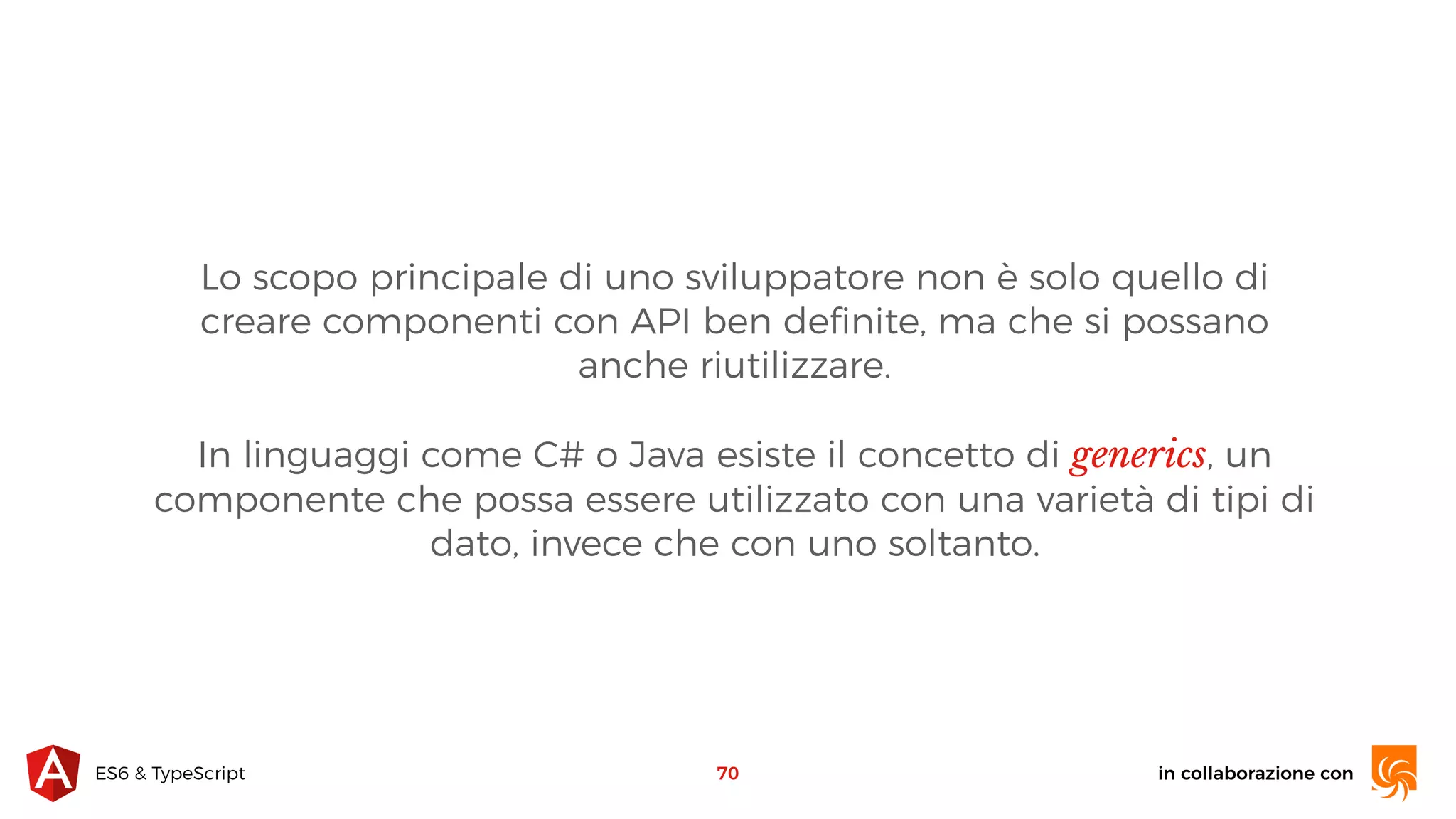 in collaborazione conES6 & TypeScript 70 Lo scopo principale di uno sviluppatore non è solo quello di creare componenti con API ben deﬁnite, ma che si possano anche riutilizzare. In linguaggi come C# o Java esiste il concetto di generics, un componente che possa essere utilizzato con una varietà di tipi di dato, invece che con uno soltanto. 