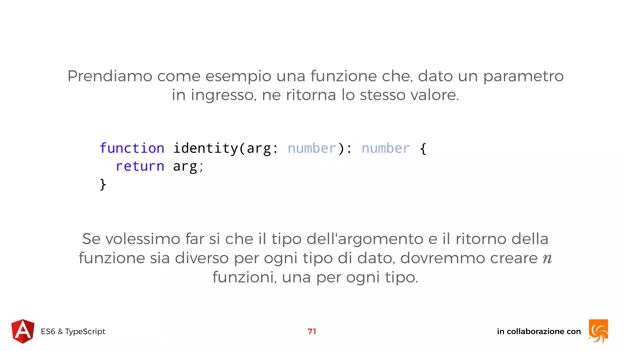 in collaborazione conES6 & TypeScript 71 function identity(arg: number): number { return arg; } Prendiamo come esempio una funzione che, dato un parametro in ingresso, ne ritorna lo stesso valore. Se volessimo far si che il tipo dell'argomento e il ritorno della funzione sia diverso per ogni tipo di dato, dovremmo creare n funzioni, una per ogni tipo. 