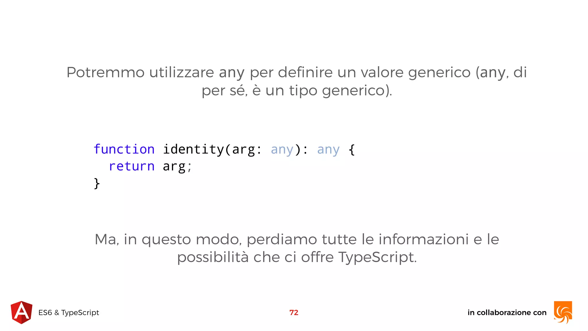 in collaborazione conES6 & TypeScript 72 function identity(arg: any): any { return arg; } Potremmo utilizzare any per deﬁnire un valore generico (any, di per sé, è un tipo generico). Ma, in questo modo, perdiamo tutte le informazioni e le possibilità che ci offre TypeScript. 