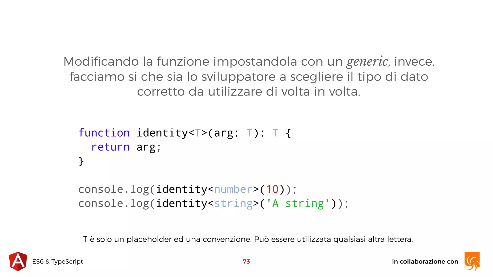 in collaborazione conES6 & TypeScript 73 function identity<T>(arg: T): T { return arg; } console.log(identity<number>(10)); console.log(identity<string>('A string')); Modiﬁcando la funzione impostandola con un generic, invece, facciamo si che sia lo sviluppatore a scegliere il tipo di dato corretto da utilizzare di volta in volta. T è solo un placeholder ed una convenzione. Può essere utilizzata qualsiasi altra lettera. 