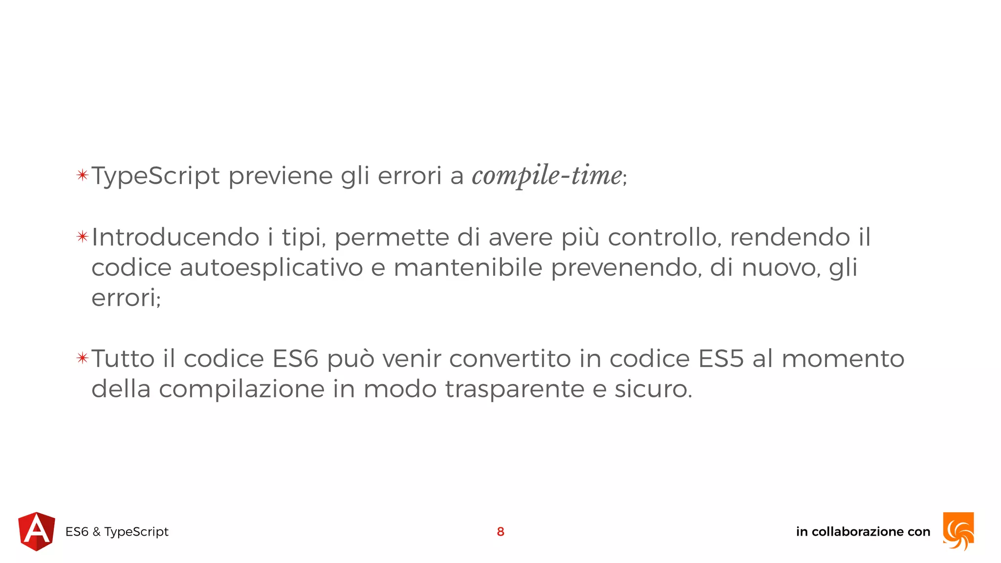 in collaborazione conES6 & TypeScript ✴TypeScript previene gli errori a compile-time; ✴Introducendo i tipi, permette di avere più controllo, rendendo il codice autoesplicativo e mantenibile prevenendo, di nuovo, gli errori; ✴Tutto il codice ES6 può venir convertito in codice ES5 al momento della compilazione in modo trasparente e sicuro. 8 