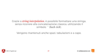 in collaborazione conES6 & TypeScript
Grazie a string interpolation, è possibile formattare una stringa,
senza ricorrere alla concatenazione classica, utilizzando il
simbolo `` (back-tick).
Vengono mantenuti anche spazi, tabulazioni e a capo.
27
 