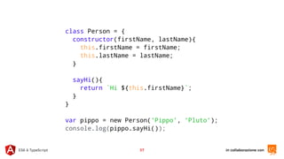 in collaborazione conES6 & TypeScript 37
class Person = {
constructor(firstName, lastName){
this.firstName = firstName;
this.lastName = lastName;
}
sayHi(){
return `Hi ${this.firstName}`;
}
}
var pippo = new Person(‘Pippo’, ‘Pluto’);
console.log(pippo.sayHi());
 