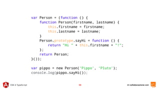in collaborazione conES6 & TypeScript 38
var Person = (function () {
function Person(firstname, lastname) {
this.firstname = firstname;
this.lastname = lastname;
}
Person.prototype.sayHi = function () {
return "Hi " + this.firstname + "!";
};
return Person;
}());
var pippo = new Person(‘Pippo’, ‘Pluto’);
console.log(pippo.sayHi());
 