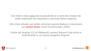 in collaborazione conES6 & TypeScript
Con ES6 è stata aggiunta la possibilità di creare dei moduli da
poter esportare ed importare a seconda delle esigenze.
Allo stato attuale, per poter utilizzare questa feature è necessario
un module loader come CommonJS o AMD.
Grazie ad Angular CLI (e Webpack), questa feature è già attiva e
funzionante in un nuovo progetto Angular.
44
 