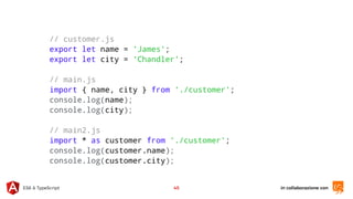 in collaborazione conES6 & TypeScript 45
// customer.js
export let name = 'James';
export let city = 'Chandler';
// main.js
import { name, city } from './customer';
console.log(name);
console.log(city);
// main2.js
import * as customer from './customer';
console.log(customer.name);
console.log(customer.city);
 
