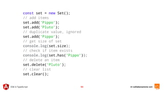 in collaborazione conES6 & TypeScript 50
const set = new Set();
// add items
set.add('Pippo');
set.add('Pluto');
// duplicate value, ignored
set.add('Pippo');
// get size of set
console.log(set.size);
// check if item exists
console.log(set.has('Pippo'));
// delete an item
set.delete('Pluto');
// clear list
set.clear();
 
