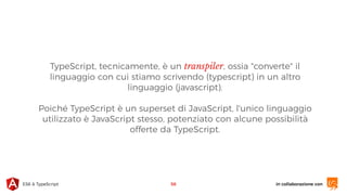in collaborazione conES6 & TypeScript
TypeScript, tecnicamente, è un transpiler, ossia "converte" il
linguaggio con cui stiamo scrivendo (typescript) in un altro
linguaggio (javascript).
Poiché TypeScript è un superset di JavaScript, l'unico linguaggio
utilizzato è JavaScript stesso, potenziato con alcune possibilità
offerte da TypeScript.
56
 