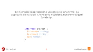 in collaborazione conES6 & TypeScript 65
interface IPerson {
firstname: string;
lastname: string;
age: number;
}
Le interfacce rappresentano un contratto (una ﬁrma) da
applicare alle variabili. Anche se lo ricordano, non sono oggetti
JavaScript.
 