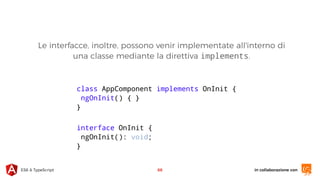 in collaborazione conES6 & TypeScript 68
class AppComponent implements OnInit {
ngOnInit() { }
}
Le interfacce, inoltre, possono venir implementate all'interno di
una classe mediante la direttiva implements.
interface OnInit {
ngOnInit(): void;
}
 