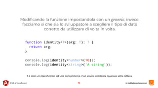 in collaborazione conES6 & TypeScript 73
function identity<T>(arg: T): T {
return arg;
}
console.log(identity<number>(10));
console.log(identity<string>('A string'));
Modiﬁcando la funzione impostandola con un generic, invece,
facciamo si che sia lo sviluppatore a scegliere il tipo di dato
corretto da utilizzare di volta in volta.
T è solo un placeholder ed una convenzione. Può essere utilizzata qualsiasi altra lettera.
 