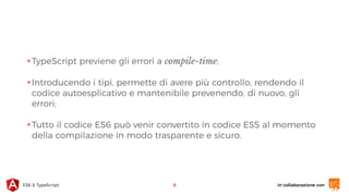 in collaborazione conES6 & TypeScript
✴TypeScript previene gli errori a compile-time;
✴Introducendo i tipi, permette di avere più controllo, rendendo il
codice autoesplicativo e mantenibile prevenendo, di nuovo, gli
errori;
✴Tutto il codice ES6 può venir convertito in codice ES5 al momento
della compilazione in modo trasparente e sicuro.
8
 