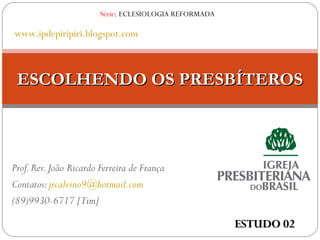 Prof.Rev.João Ricardo Ferreira de França
Contatos:jrcalvino9@hotmail.com
(89)9930-6717 [Tim]
ESCOLHENDO OS PRESBÍTEROSESCOLHENDO OS PRESBÍTEROS
Série: ECLESIOLOGIA REFORMADA
www.ipdepiripiri.blogspot.com
ESTUDO 02ESTUDO 02
 