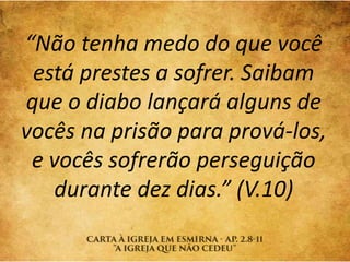 “Não tenha medo do que você
está prestes a sofrer. Saibam
que o diabo lançará alguns de
vocês na prisão para prová-los,
e vocês sofrerão perseguição
durante dez dias.” (V.10)
 