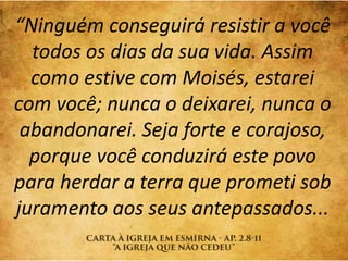 “Ninguém conseguirá resistir a você
todos os dias da sua vida. Assim
como estive com Moisés, estarei
com você; nunca o deixarei, nunca o
abandonarei. Seja forte e corajoso,
porque você conduzirá este povo
para herdar a terra que prometi sob
juramento aos seus antepassados...
 
