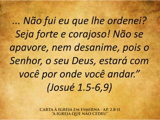 ... Não fui eu que lhe ordenei?
Seja forte e corajoso! Não se
apavore, nem desanime, pois o
Senhor, o seu Deus, estará com
você por onde você andar.”
(Josué 1.5-6,9)
 