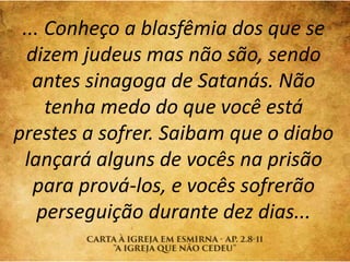 ... Conheço a blasfêmia dos que se
dizem judeus mas não são, sendo
antes sinagoga de Satanás. Não
tenha medo do que você está
prestes a sofrer. Saibam que o diabo
lançará alguns de vocês na prisão
para prová-los, e vocês sofrerão
perseguição durante dez dias...
 