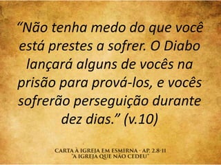 “Não tenha medo do que você
está prestes a sofrer. O Diabo
lançará alguns de vocês na
prisão para prová-los, e vocês
sofrerão perseguição durante
dez dias.” (v.10)
 
