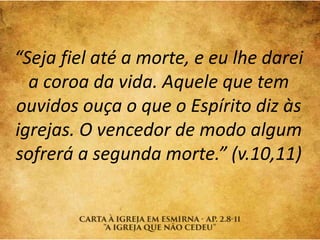 “Seja fiel até a morte, e eu lhe darei
a coroa da vida. Aquele que tem
ouvidos ouça o que o Espírito diz às
igrejas. O vencedor de modo algum
sofrerá a segunda morte.” (v.10,11)
 
