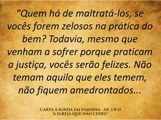 “Quem há de maltratá-los, se
vocês forem zelosos na prática do
bem? Todavia, mesmo que
venham a sofrer porque praticam
a justiça, vocês serão felizes. Não
temam aquilo que eles temem,
não fiquem amedrontados...
 