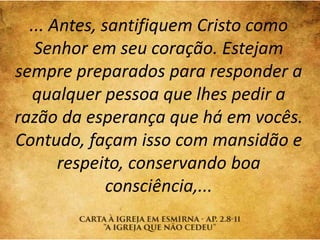 ... Antes, santifiquem Cristo como
Senhor em seu coração. Estejam
sempre preparados para responder a
qualquer pessoa que lhes pedir a
razão da esperança que há em vocês.
Contudo, façam isso com mansidão e
respeito, conservando boa
consciência,...
 
