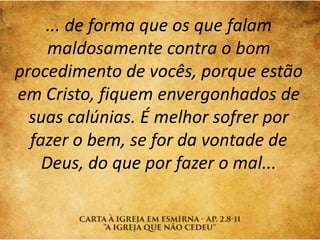 ... de forma que os que falam
maldosamente contra o bom
procedimento de vocês, porque estão
em Cristo, fiquem envergonhados de
suas calúnias. É melhor sofrer por
fazer o bem, se for da vontade de
Deus, do que por fazer o mal...
 