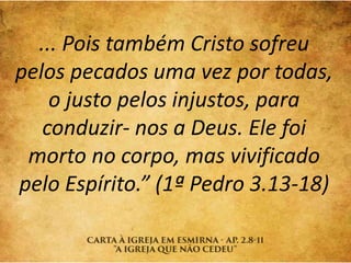 ... Pois também Cristo sofreu
pelos pecados uma vez por todas,
o justo pelos injustos, para
conduzir- nos a Deus. Ele foi
morto no corpo, mas vivificado
pelo Espírito.” (1ª Pedro 3.13-18)
 