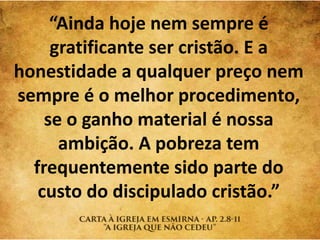 “Ainda hoje nem sempre é
gratificante ser cristão. E a
honestidade a qualquer preço nem
sempre é o melhor procedimento,
se o ganho material é nossa
ambição. A pobreza tem
frequentemente sido parte do
custo do discipulado cristão.”
 