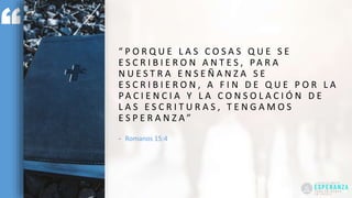 “ P O R Q U E L A S C O S A S Q U E S E
E S C R I B I E R O N A N T E S , PA R A
N U E S T R A E N S E Ñ A N Z A S E
E S C R I B I E R O N , A F I N D E Q U E P O R L A
PA C I E N C I A Y L A C O N S O L A C I Ó N D E
L A S E S C R I T U R A S , T E N G A M O S
E S P E R A N Z A ”
- Romanos 15:4
 