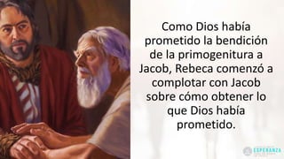 Como Dios había
prometido la bendición
de la primogenitura a
Jacob, Rebeca comenzó a
complotar con Jacob
sobre cómo obtener lo
que Dios había
prometido.
 