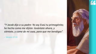 “Y Jacob dijo a su padre: Yo soy Esaú tu primogénito;
he hecho como me dijiste: levántate ahora, y
siéntate, y come de mi caza, para que me bendigas”.
- Gênesis 27:19
 