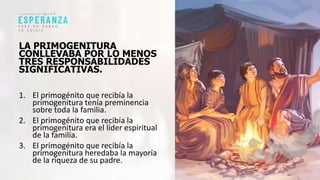 LA PRIMOGENITURA
CONLLEVABA POR LO MENOS
TRES RESPONSABILIDADES
SIGNIFICATIVAS.
1. El primogénito que recibía la
primogenitura tenía preminencia
sobre toda la familia.
2. El primogénito que recibía la
primogenitura era el líder espiritual
de la familia.
3. El primogénito que recibía la
primogenitura heredaba la mayoría
de la riqueza de su padre.
 