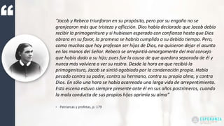“Jacob y Rebeca triunfaron en su propósito, pero por su engaño no se
granjearon más que tristeza y aflicción. Dios había declarado que Jacob debía
recibir la primogenitura y si hubiesen esperado con confianza hasta que Dios
obrara en su favor, la promesa se habría cumplido a su debido tiempo. Pero,
como muchos que hoy profesan ser hijos de Dios, no quisieron dejar el asunto
en las manos del Señor. Rebeca se arrepintió amargamente del mal consejo
que había dado a su hijo; pues fue la causa de que quedara separada de él y
nunca más volviera a ver su rostro. Desde la hora en que recibió la
primogenitura, Jacob se sintió agobiado por la condenación propia. Había
pecado contra su padre, contra su hermano, contra su propia alma, y contra
Dios. En sólo una hora se había acarreado una larga vida de arrepentimiento.
Esta escena estuvo siempre presente ante él en sus años postrimeros, cuando
la mala conducta de sus propios hijos oprimía su alma”
- Patriarcas y profetas, p. 179
 