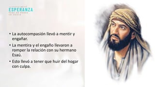 • La autocompasión llevó a mentir y
engañar.
• La mentira y el engaño llevaron a
romper la relación con su hermano
Esaú.
• Esto llevó a tener que huir del hogar
con culpa.
 
