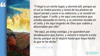 “Y llegó a un cierto lugar, y durmió allí, porque ya
el sol se había puesto; y tomó de las piedras de
aquel paraje y puso a su cabecera, y se acostó en
aquel lugar. Y soñó: y he aquí una escalera que
estaba apoyada en tierra, y su extremo tocaba en
el cielo; y he aquí ángeles de Dios que subían y
descendían por ella”.
“He aquí, yo estoy contigo, y te guardaré por
dondequiera que fueres, y volveré a traerte a esta
tierra; porque no te dejaré hasta que haya hecho
lo que te he dicho”.
- Gênesis 28:11, 12, 15
 