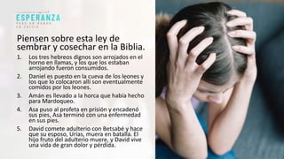 Piensen sobre esta ley de
sembrar y cosechar en la Biblia.
1. Los tres hebreos dignos son arrojados en el
horno en llamas, y los que los estaban
arrojando fueron consumidos.
2. Daniel es puesto en la cueva de los leones y
los que lo colocaron allí son eventualmente
comidos por los leones.
3. Amán es llevado a la horca que había hecho
para Mardoqueo.
4. Asa puso al profeta en prisión y encadenó
sus pies, Asa terminó con una enfermedad
en sus pies.
5. David comete adulterio con Betsabé y hace
que su esposo, Urías, muera en batalla. El
hijo fruto del adulterio muere, y David vive
una vida de gran dolor y pérdida.
 