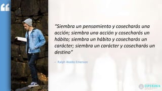 “Siembra un pensamiento y cosecharás una
acción; siembra una acción y cosecharás un
hábito; siembra un hábito y cosecharás un
carácter; siembra un carácter y cosecharás un
destino”
- Ralph Waldo Emerson
 
