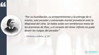 “Por su humillación, su arrepentimiento y la entrega de sí
mismo, este pecador y extraviado mortal prevaleció ante la
Majestad del cielo. Se había asido con temblorosa mano de
las promesas de Dios, y el corazón del Amor infinito no pudo
desoír los ruegos del pecador”
- Patriarcas y profetas , p. 197
 