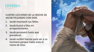 CUATRO LECCIONES DE LA NOCHE DE
JACOB PELEANDO CON DIOS
1. Jacob reconoció sus faltas.
2. Jacob buscó a Dios en
arrepentimiento.
3. Jacob perseveró hasta que
prevaleció.
4. Jacob recibió fuerzas para ver a su
hermano porque había visto el
rostro de Dios.
 