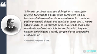 “Mientras Jacob luchaba con el Ángel, otro mensajero
celestial fue enviado a Esaú. En un sueño éste vio a su
hermano desterrado durante veinte años de la casa de su
padre; presenció el dolor que sentiría al saber que su madre
había muerto; le vio rodeado de las huestes de Dios. Esaú
relató este sueño a sus soldados, con la orden de que no
hicieran daño alguno a Jacob, porque el Dios de su padre
estaba con él” .
- Patriarcas y profetas, p. 198
 