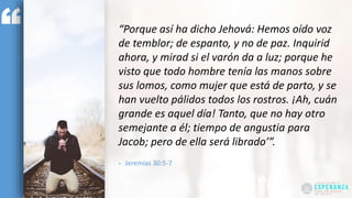 “Porque así ha dicho Jehová: Hemos oído voz
de temblor; de espanto, y no de paz. Inquirid
ahora, y mirad si el varón da a luz; porque he
visto que todo hombre tenía las manos sobre
sus lomos, como mujer que está de parto, y se
han vuelto pálidos todos los rostros. ¡Ah, cuán
grande es aquel día! Tanto, que no hay otro
semejante a él; tiempo de angustia para
Jacob; pero de ella será librado’”.
- Jeremías 30:5-7
 