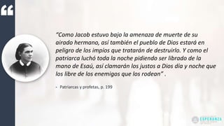 “Como Jacob estuvo bajo la amenaza de muerte de su
airado hermano, así también el pueblo de Dios estará en
peligro de los impíos que tratarán de destruirlo. Y como el
patriarca luchó toda la noche pidiendo ser librado de la
mano de Esaú, así clamarán los justos a Dios día y noche que
los libre de los enemigos que los rodean” .
- Patriarcas y profetas, p. 199
 